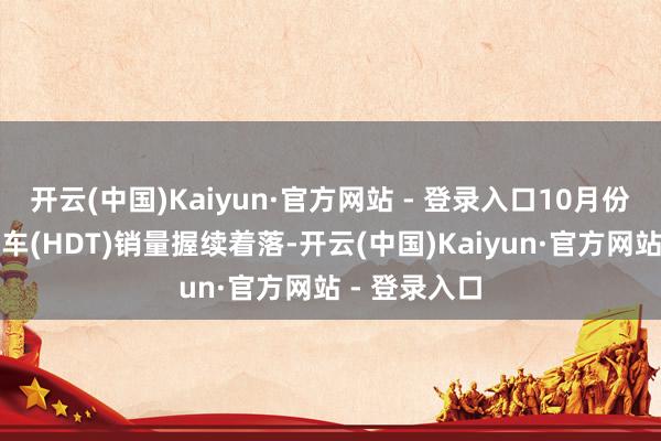 开云(中国)Kaiyun·官方网站 - 登录入口10月份中国重型卡车(HDT)销量握续着落-开云(中国)Kaiyun·官方网站 - 登录入口