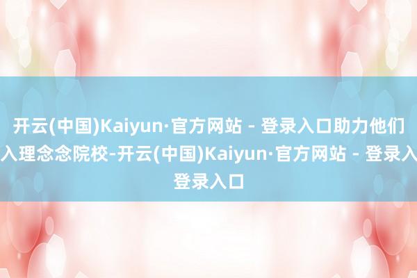 开云(中国)Kaiyun·官方网站 - 登录入口助力他们进入理念念院校-开云(中国)Kaiyun·官方网站 - 登录入口