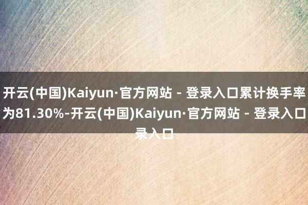 开云(中国)Kaiyun·官方网站 - 登录入口累计换手率为81.30%-开云(中国)Kaiyun·官方网站 - 登录入口