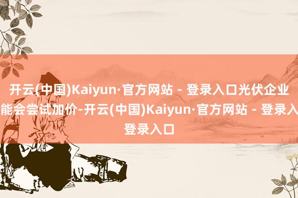 开云(中国)Kaiyun·官方网站 - 登录入口光伏企业可能会尝试加价-开云(中国)Kaiyun·官方网站 - 登录入口