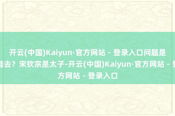 开云(中国)Kaiyun·官方网站 - 登录入口问题是亲王派谁去？宋钦宗是太子-开云(中国)Kaiyun·官方网站 - 登录入口