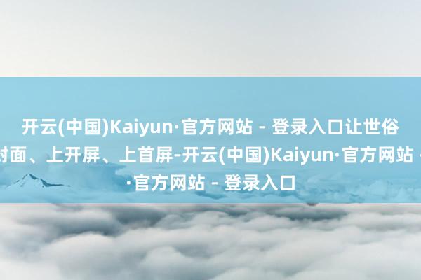 开云(中国)Kaiyun·官方网站 - 登录入口让世俗老庶民上封面、上开屏、上首屏-开云(中国)Kaiyun·官方网站 - 登录入口