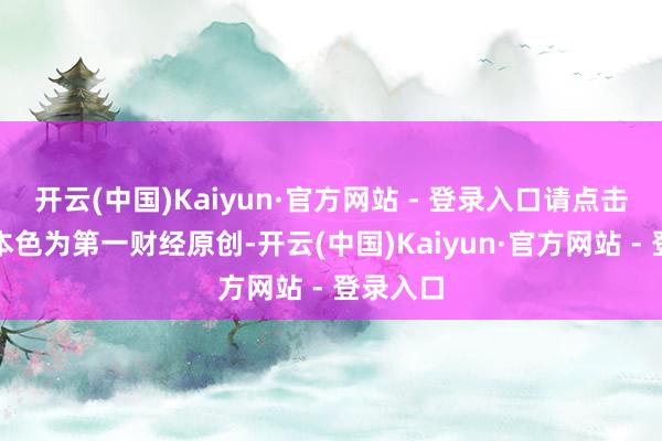开云(中国)Kaiyun·官方网站 - 登录入口请点击这里此本色为第一财经原创-开云(中国)Kaiyun·官方网站 - 登录入口