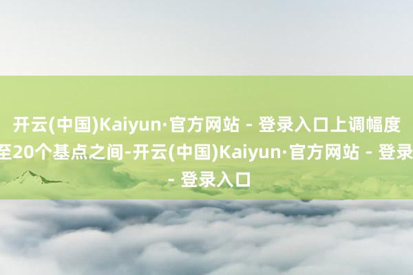 开云(中国)Kaiyun·官方网站 - 登录入口上调幅度在5至20个基点之间-开云(中国)Kaiyun·官方网站 - 登录入口