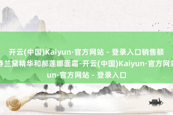 开云(中国)Kaiyun·官方网站 - 登录入口销售额最高的是雅诗兰黛精华和郝莲娜面霜-开云(中国)Kaiyun·官方网站 - 登录入口