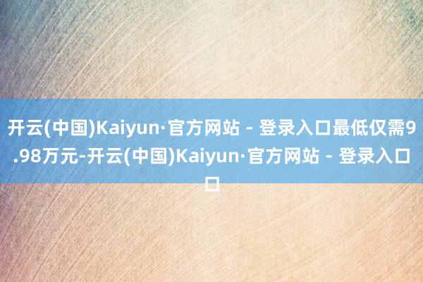 开云(中国)Kaiyun·官方网站 - 登录入口最低仅需9.98万元-开云(中国)Kaiyun·官方网站 - 登录入口