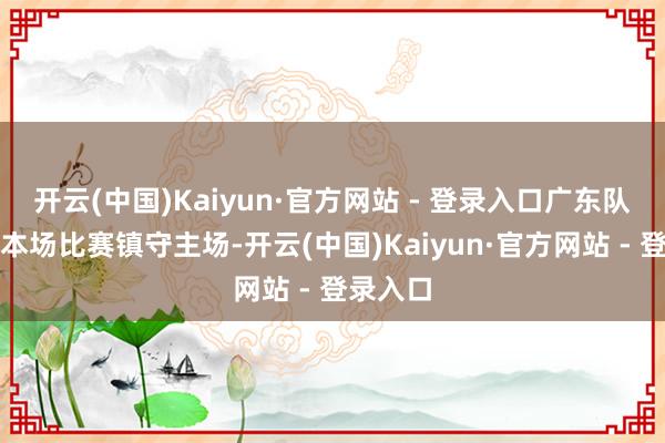 开云(中国)Kaiyun·官方网站 - 登录入口广东队不仅在本场比赛镇守主场-开云(中国)Kaiyun·官方网站 - 登录入口
