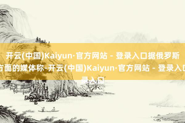 开云(中国)Kaiyun·官方网站 - 登录入口据俄罗斯方面的媒体称-开云(中国)Kaiyun·官方网站 - 登录入口