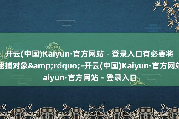 开云(中国)Kaiyun·官方网站 - 登录入口有必要将其列入飞速逮捕对象&rdquo;-开云(中国)Kaiyun·官方网站 - 登录入口