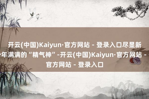 开云(中国)Kaiyun·官方网站 - 登录入口尽显新时间好少年满满的“精气神”-开云(中国)Kaiyun·官方网站 - 登录入口