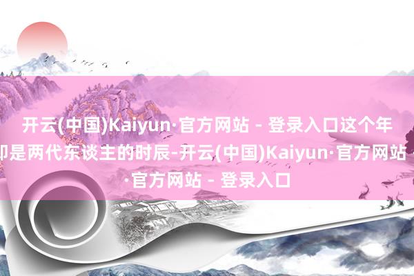 开云(中国)Kaiyun·官方网站 - 登录入口这个年齿差着实即是两代东谈主的时辰-开云(中国)Kaiyun·官方网站 - 登录入口