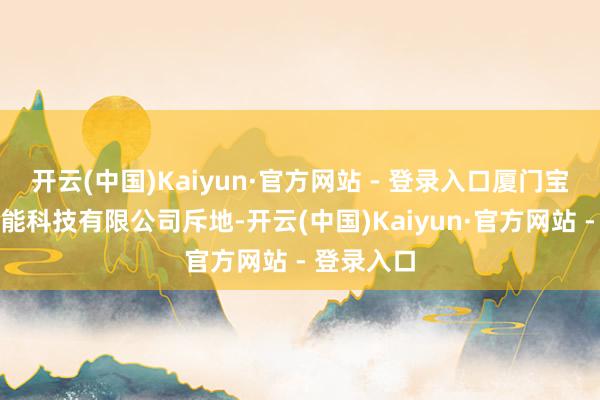开云(中国)Kaiyun·官方网站 - 登录入口厦门宝麦克斯智能科技有限公司斥地-开云(中国)Kaiyun·官方网站 - 登录入口