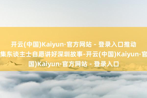 开云(中国)Kaiyun·官方网站 - 登录入口推动引颈更多正能量收集东谈主士自愿讲好深圳故事-开云(中国)Kaiyun·官方网站 - 登录入口