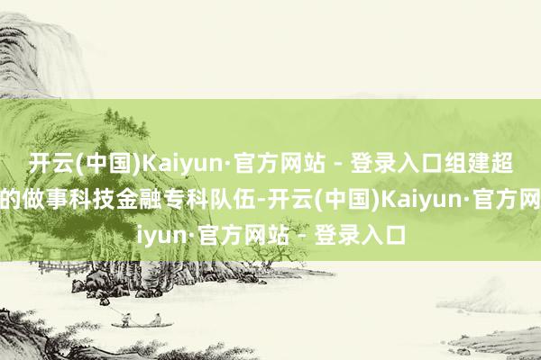 开云(中国)Kaiyun·官方网站 - 登录入口组建超500东说念主的做事科技金融专科队伍-开云(中国)Kaiyun·官方网站 - 登录入口