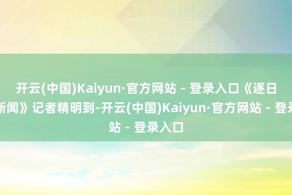 开云(中国)Kaiyun·官方网站 - 登录入口《逐日经济新闻》记者精明到-开云(中国)Kaiyun·官方网站 - 登录入口