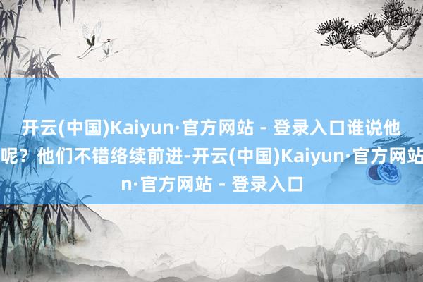开云(中国)Kaiyun·官方网站 - 登录入口谁说他们思要回钱呢？他们不错络续前进-开云(中国)Kaiyun·官方网站 - 登录入口