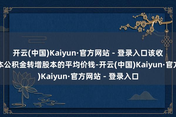 开云(中国)Kaiyun·官方网站 - 登录入口该收盘价即是本次成本公积金转增股本的平均价钱-开云(中国)Kaiyun·官方网站 - 登录入口