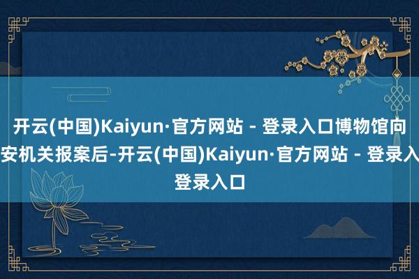 开云(中国)Kaiyun·官方网站 - 登录入口博物馆向公安机关报案后-开云(中国)Kaiyun·官方网站 - 登录入口