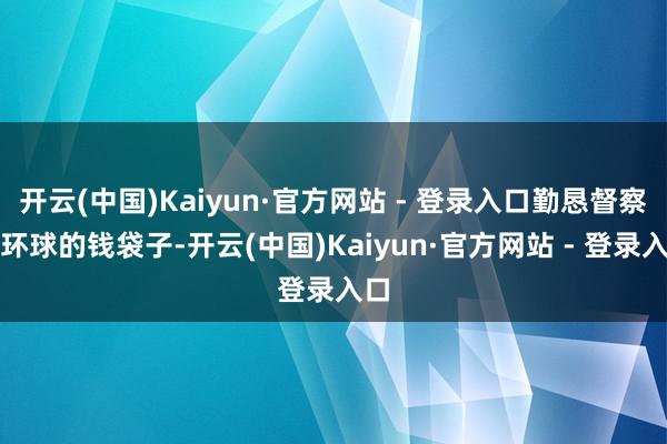 开云(中国)Kaiyun·官方网站 - 登录入口勤恳督察好环球的钱袋子-开云(中国)Kaiyun·官方网站 - 登录入口