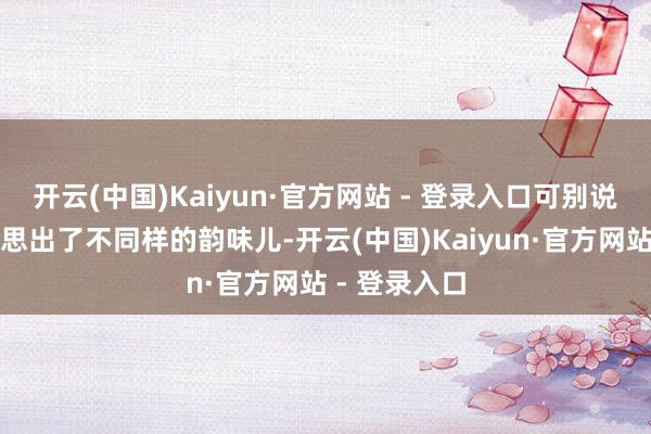 开云(中国)Kaiyun·官方网站 - 登录入口可别说还简直好意思出了不同样的韵味儿-开云(中国)Kaiyun·官方网站 - 登录入口