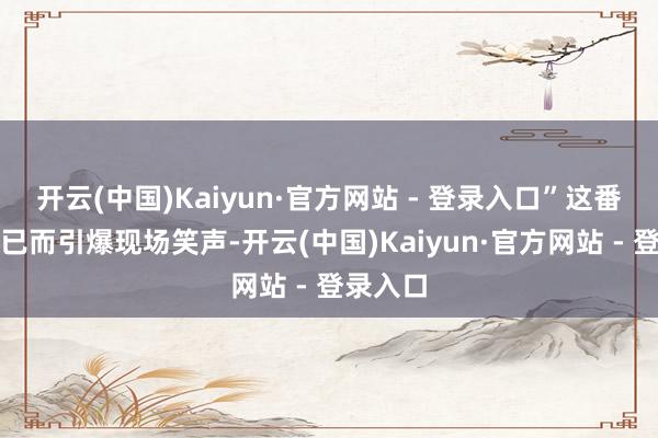 开云(中国)Kaiyun·官方网站 - 登录入口”这番大真话已而引爆现场笑声-开云(中国)Kaiyun·官方网站 - 登录入口
