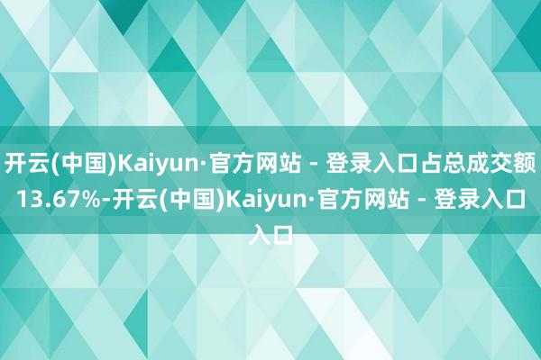 开云(中国)Kaiyun·官方网站 - 登录入口占总成交额13.67%-开云(中国)Kaiyun·官方网站 - 登录入口