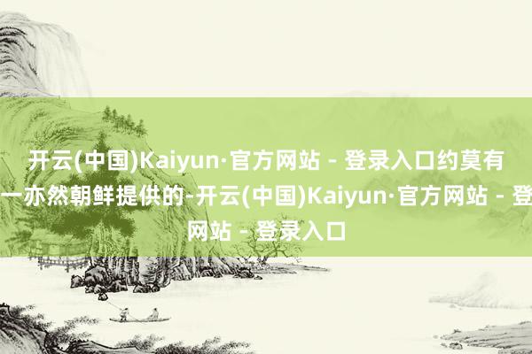 开云(中国)Kaiyun·官方网站 - 登录入口约莫有三分之一亦然朝鲜提供的-开云(中国)Kaiyun·官方网站 - 登录入口