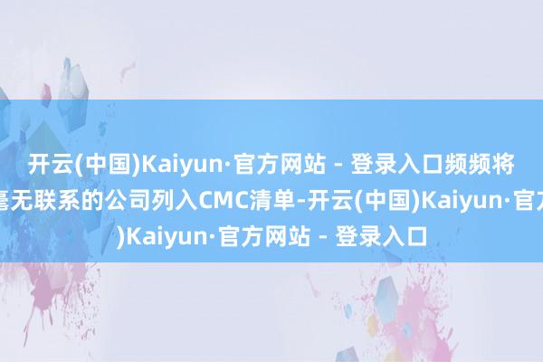 开云(中国)Kaiyun·官方网站 - 登录入口频频将一些和军用限制毫无联系的公司列入CMC清单-开云(中国)Kaiyun·官方网站 - 登录入口