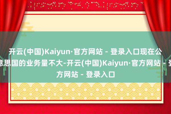 开云(中国)Kaiyun·官方网站 - 登录入口现在公司在好意思国的业务量不大-开云(中国)Kaiyun·官方网站 - 登录入口