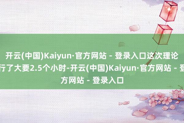 开云(中国)Kaiyun·官方网站 - 登录入口这次理论辩白进行了大要2.5个小时-开云(中国)Kaiyun·官方网站 - 登录入口