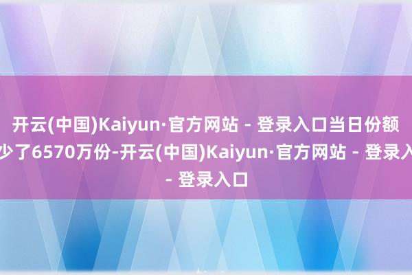 开云(中国)Kaiyun·官方网站 - 登录入口当日份额减少了6570万份-开云(中国)Kaiyun·官方网站 - 登录入口