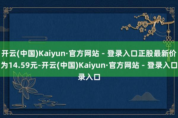 开云(中国)Kaiyun·官方网站 - 登录入口正股最新价为14.59元-开云(中国)Kaiyun·官方网站 - 登录入口
