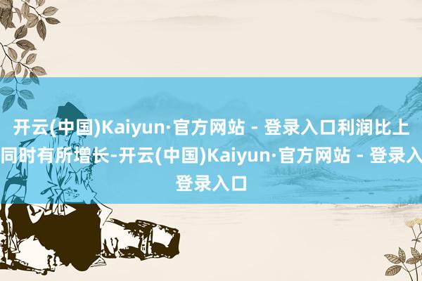 开云(中国)Kaiyun·官方网站 - 登录入口利润比上年同时有所增长-开云(中国)Kaiyun·官方网站 - 登录入口