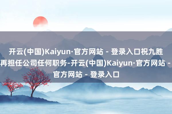 开云(中国)Kaiyun·官方网站 - 登录入口祝九胜去职后不再担任公司任何职务-开云(中国)Kaiyun·官方网站 - 登录入口
