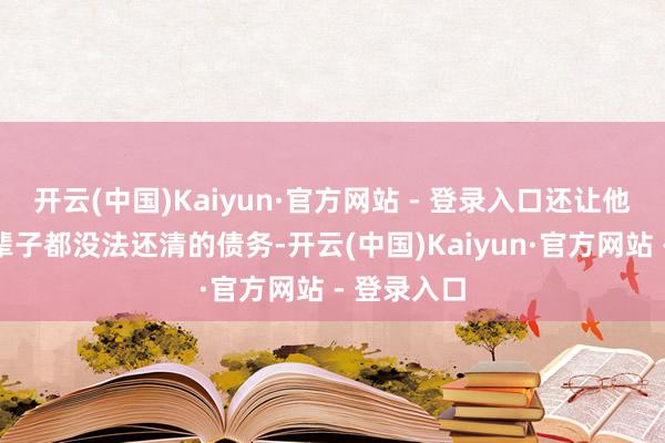 开云(中国)Kaiyun·官方网站 - 登录入口还让他背上了一辈子都没法还清的债务-开云(中国)Kaiyun·官方网站 - 登录入口