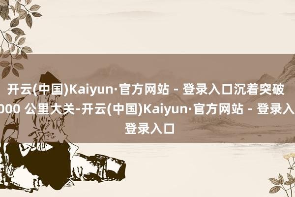 开云(中国)Kaiyun·官方网站 - 登录入口沉着突破 1000 公里大关-开云(中国)Kaiyun·官方网站 - 登录入口