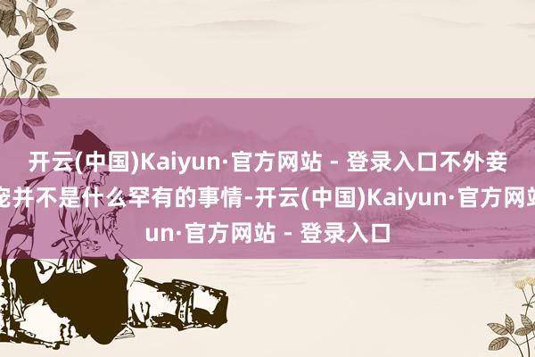 开云(中国)Kaiyun·官方网站 - 登录入口不外妾室靠仪容争宠并不是什么罕有的事情-开云(中国)Kaiyun·官方网站 - 登录入口