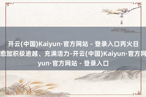 开云(中国)Kaiyun·官方网站 - 登录入口丙火日主经常会变得愈加积极逾越、充满活力-开云(中国)Kaiyun·官方网站 - 登录入口