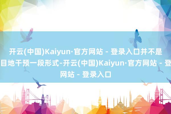 开云(中国)Kaiyun·官方网站 - 登录入口并不是说要盲目地干预一段形式-开云(中国)Kaiyun·官方网站 - 登录入口