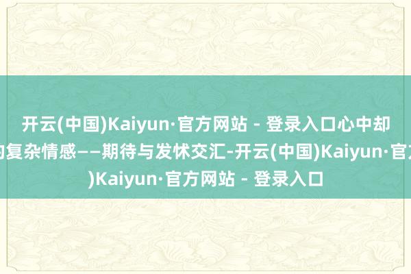 开云(中国)Kaiyun·官方网站 - 登录入口心中却有一点难以言说的复杂情感——期待与发怵交汇-开云(中国)Kaiyun·官方网站 - 登录入口