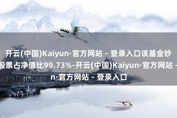 开云(中国)Kaiyun·官方网站 - 登录入口该基金钞票确立：股票占净值比99.73%-开云(中国)Kaiyun·官方网站 - 登录入口