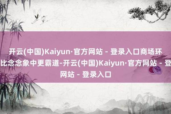 开云(中国)Kaiyun·官方网站 - 登录入口商场环境变化比念念象中更霸道-开云(中国)Kaiyun·官方网站 - 登录入口
