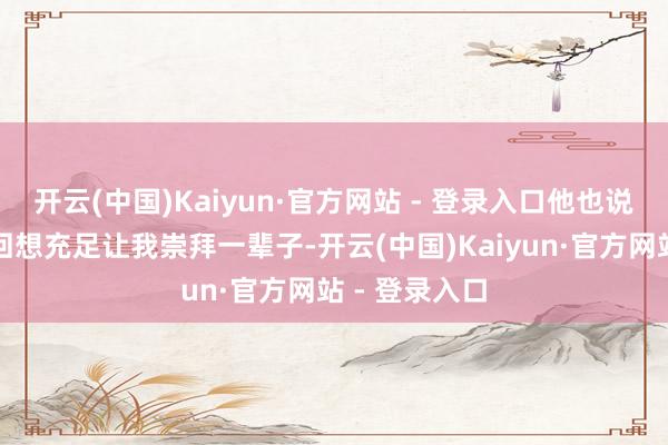 开云(中国)Kaiyun·官方网站 - 登录入口他也说过：＂这段回想充足让我崇拜一辈子-开云(中国)Kaiyun·官方网站 - 登录入口