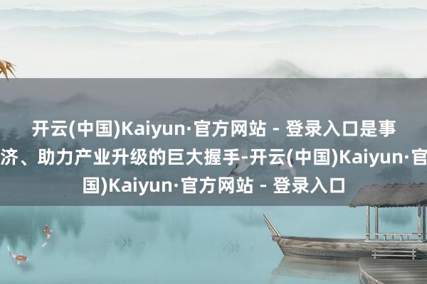 开云(中国)Kaiyun·官方网站 - 登录入口是事业西席作事场合经济、助力产业升级的巨大握手-开云(中国)Kaiyun·官方网站 - 登录入口