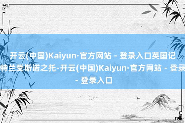 开云(中国)Kaiyun·官方网站 - 登录入口英国记者贝特兰受斯诺之托-开云(中国)Kaiyun·官方网站 - 登录入口
