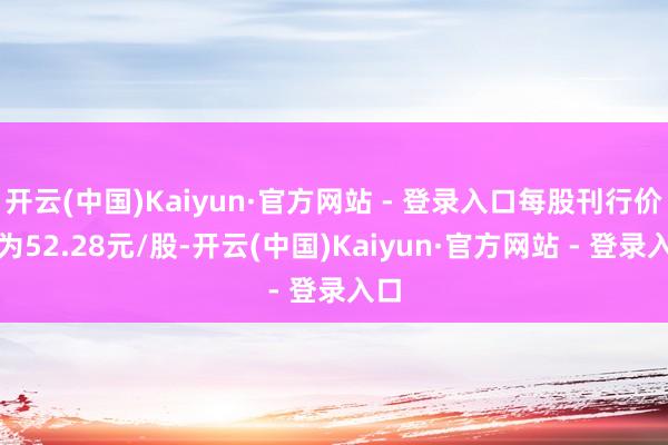 开云(中国)Kaiyun·官方网站 - 登录入口每股刊行价钱为52.28元/股-开云(中国)Kaiyun·官方网站 - 登录入口