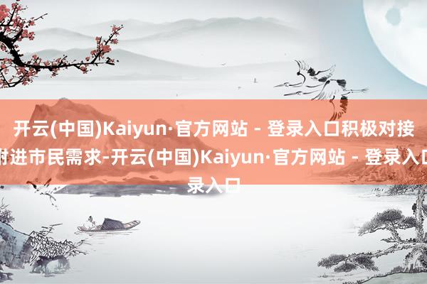 开云(中国)Kaiyun·官方网站 - 登录入口积极对接附进市民需求-开云(中国)Kaiyun·官方网站 - 登录入口