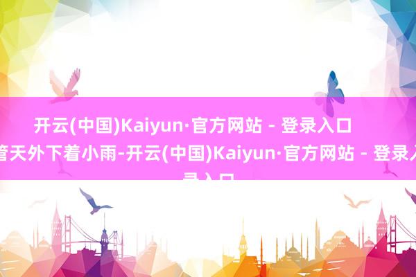 开云(中国)Kaiyun·官方网站 - 登录入口      尽管天外下着小雨-开云(中国)Kaiyun·官方网站 - 登录入口