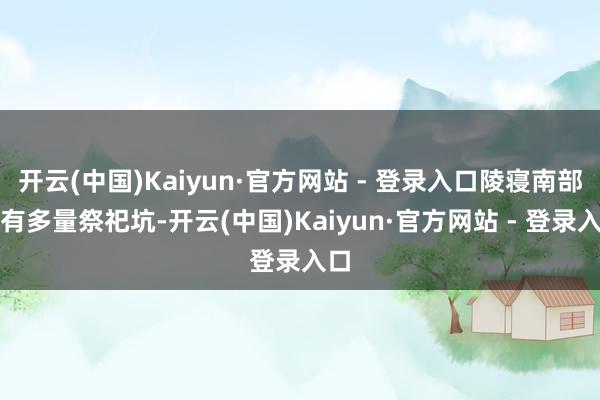 开云(中国)Kaiyun·官方网站 - 登录入口陵寝南部还有多量祭祀坑-开云(中国)Kaiyun·官方网站 - 登录入口