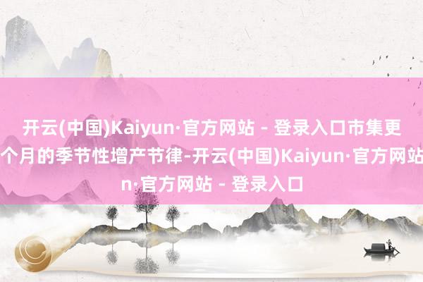 开云(中国)Kaiyun·官方网站 - 登录入口市集更照应改日两个月的季节性增产节律-开云(中国)Kaiyun·官方网站 - 登录入口
